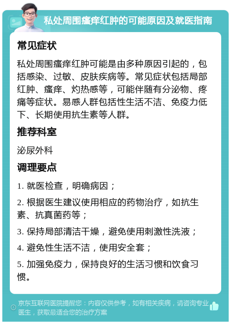 私处周围瘙痒红肿的可能原因及就医指南 常见症状 私处周围瘙痒红肿可能是由多种原因引起的，包括感染、过敏、皮肤疾病等。常见症状包括局部红肿、瘙痒、灼热感等，可能伴随有分泌物、疼痛等症状。易感人群包括性生活不洁、免疫力低下、长期使用抗生素等人群。 推荐科室 泌尿外科 调理要点 1. 就医检查，明确病因； 2. 根据医生建议使用相应的药物治疗，如抗生素、抗真菌药等； 3. 保持局部清洁干燥，避免使用刺激性洗液； 4. 避免性生活不洁，使用安全套； 5. 加强免疫力，保持良好的生活习惯和饮食习惯。