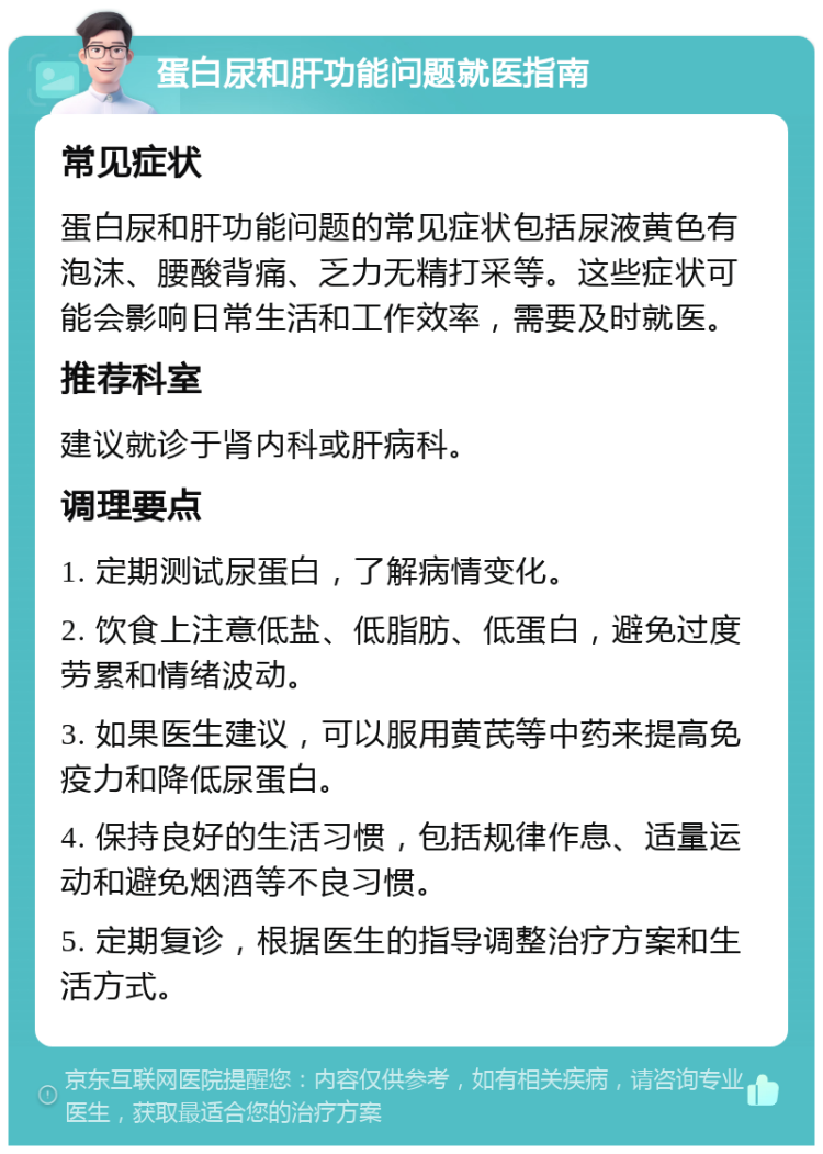 蛋白尿和肝功能问题就医指南 常见症状 蛋白尿和肝功能问题的常见症状包括尿液黄色有泡沫、腰酸背痛、乏力无精打采等。这些症状可能会影响日常生活和工作效率，需要及时就医。 推荐科室 建议就诊于肾内科或肝病科。 调理要点 1. 定期测试尿蛋白，了解病情变化。 2. 饮食上注意低盐、低脂肪、低蛋白，避免过度劳累和情绪波动。 3. 如果医生建议，可以服用黄芪等中药来提高免疫力和降低尿蛋白。 4. 保持良好的生活习惯，包括规律作息、适量运动和避免烟酒等不良习惯。 5. 定期复诊，根据医生的指导调整治疗方案和生活方式。