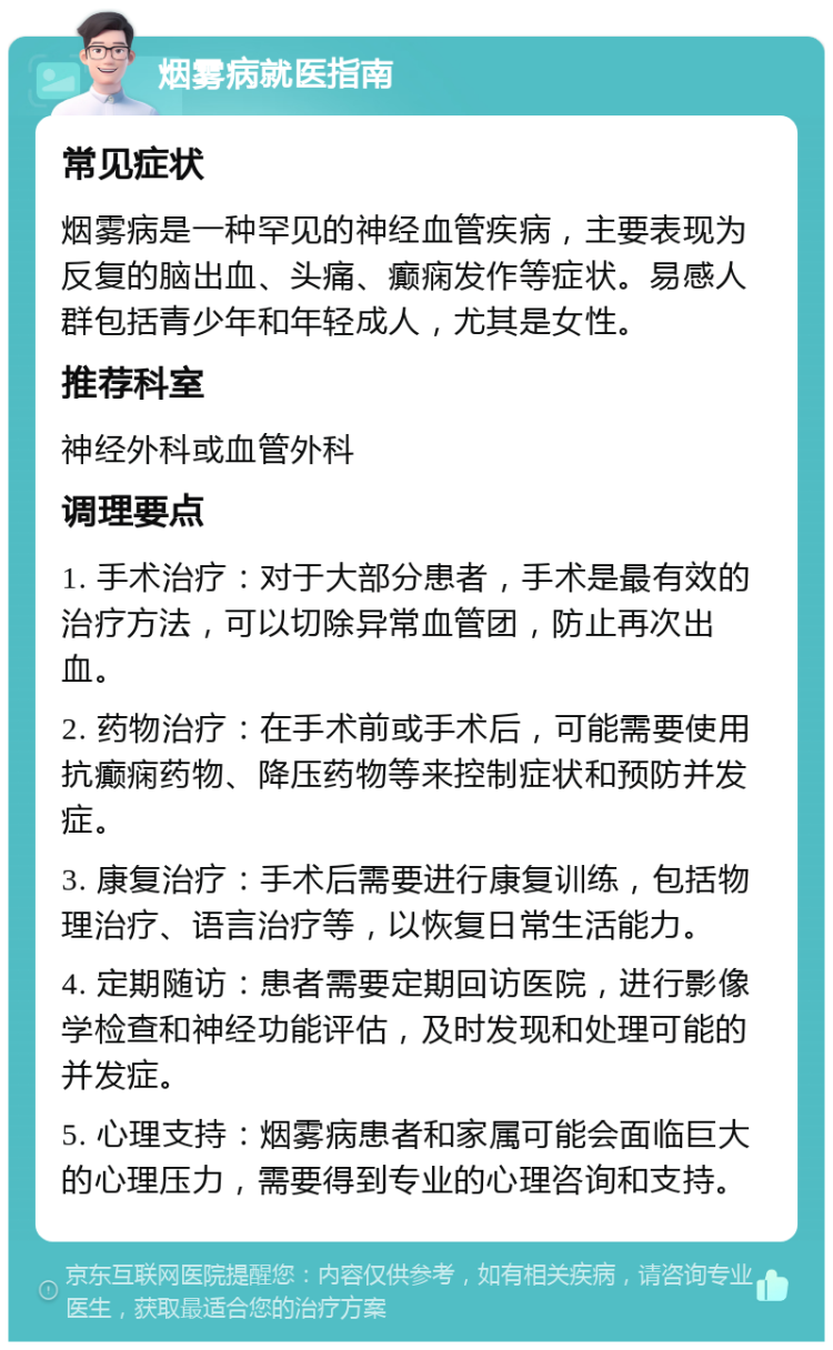 烟雾病就医指南 常见症状 烟雾病是一种罕见的神经血管疾病，主要表现为反复的脑出血、头痛、癫痫发作等症状。易感人群包括青少年和年轻成人，尤其是女性。 推荐科室 神经外科或血管外科 调理要点 1. 手术治疗：对于大部分患者，手术是最有效的治疗方法，可以切除异常血管团，防止再次出血。 2. 药物治疗：在手术前或手术后，可能需要使用抗癫痫药物、降压药物等来控制症状和预防并发症。 3. 康复治疗：手术后需要进行康复训练，包括物理治疗、语言治疗等，以恢复日常生活能力。 4. 定期随访：患者需要定期回访医院，进行影像学检查和神经功能评估，及时发现和处理可能的并发症。 5. 心理支持：烟雾病患者和家属可能会面临巨大的心理压力，需要得到专业的心理咨询和支持。