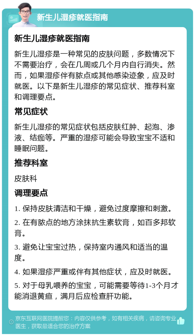 新生儿湿疹就医指南 新生儿湿疹就医指南 新生儿湿疹是一种常见的皮肤问题，多数情况下不需要治疗，会在几周或几个月内自行消失。然而，如果湿疹伴有脓点或其他感染迹象，应及时就医。以下是新生儿湿疹的常见症状、推荐科室和调理要点。 常见症状 新生儿湿疹的常见症状包括皮肤红肿、起泡、渗液、结痂等。严重的湿疹可能会导致宝宝不适和睡眠问题。 推荐科室 皮肤科 调理要点 1. 保持皮肤清洁和干燥，避免过度摩擦和刺激。 2. 在有脓点的地方涂抹抗生素软膏，如百多邦软膏。 3. 避免让宝宝过热，保持室内通风和适当的温度。 4. 如果湿疹严重或伴有其他症状，应及时就医。 5. 对于母乳喂养的宝宝，可能需要等待1-3个月才能消退黄疸，满月后应检查肝功能。