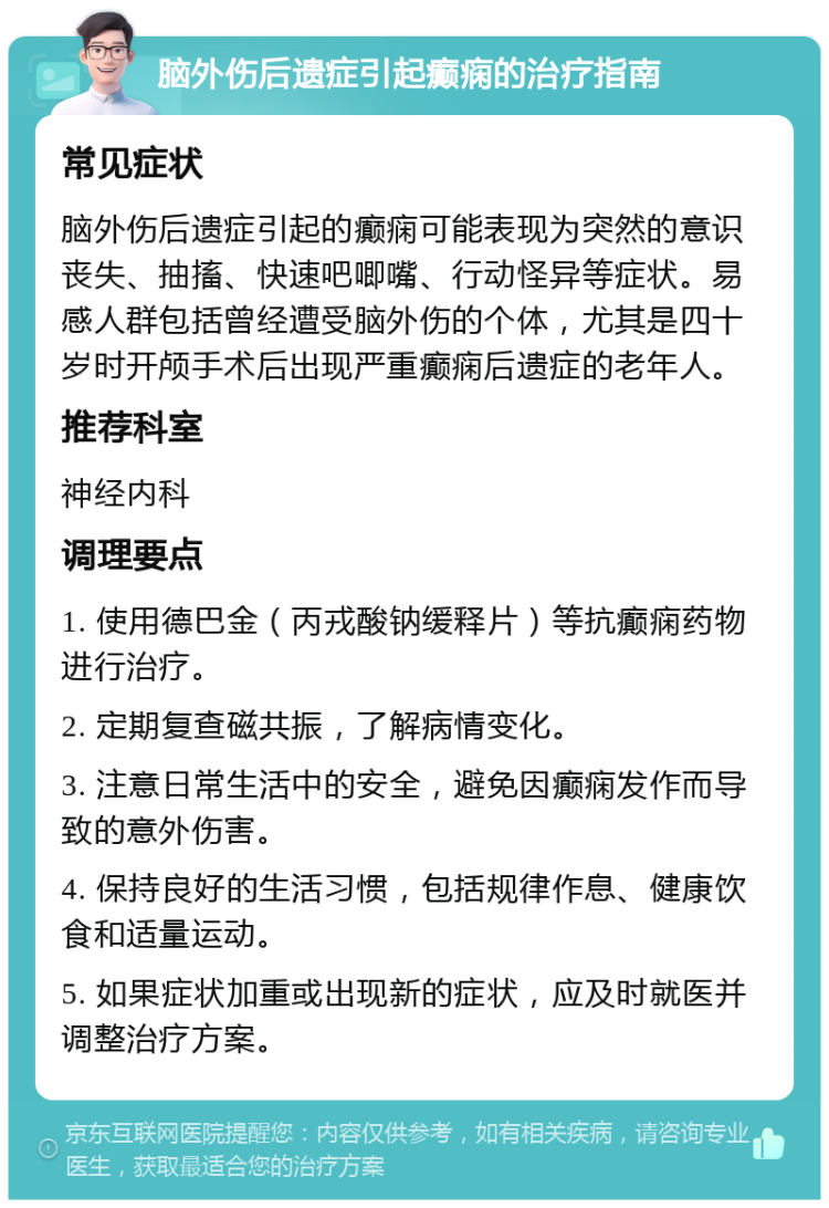 脑外伤后遗症引起癫痫的治疗指南 常见症状 脑外伤后遗症引起的癫痫可能表现为突然的意识丧失、抽搐、快速吧唧嘴、行动怪异等症状。易感人群包括曾经遭受脑外伤的个体，尤其是四十岁时开颅手术后出现严重癫痫后遗症的老年人。 推荐科室 神经内科 调理要点 1. 使用德巴金（丙戎酸钠缓释片）等抗癫痫药物进行治疗。 2. 定期复查磁共振，了解病情变化。 3. 注意日常生活中的安全，避免因癫痫发作而导致的意外伤害。 4. 保持良好的生活习惯，包括规律作息、健康饮食和适量运动。 5. 如果症状加重或出现新的症状，应及时就医并调整治疗方案。