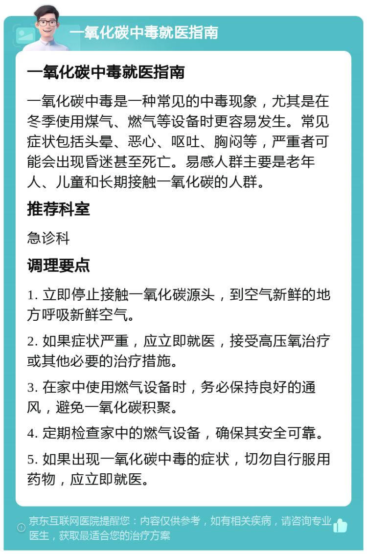 一氧化碳中毒就医指南 一氧化碳中毒就医指南 一氧化碳中毒是一种常见的中毒现象，尤其是在冬季使用煤气、燃气等设备时更容易发生。常见症状包括头晕、恶心、呕吐、胸闷等，严重者可能会出现昏迷甚至死亡。易感人群主要是老年人、儿童和长期接触一氧化碳的人群。 推荐科室 急诊科 调理要点 1. 立即停止接触一氧化碳源头，到空气新鲜的地方呼吸新鲜空气。 2. 如果症状严重，应立即就医，接受高压氧治疗或其他必要的治疗措施。 3. 在家中使用燃气设备时，务必保持良好的通风，避免一氧化碳积聚。 4. 定期检查家中的燃气设备，确保其安全可靠。 5. 如果出现一氧化碳中毒的症状，切勿自行服用药物，应立即就医。