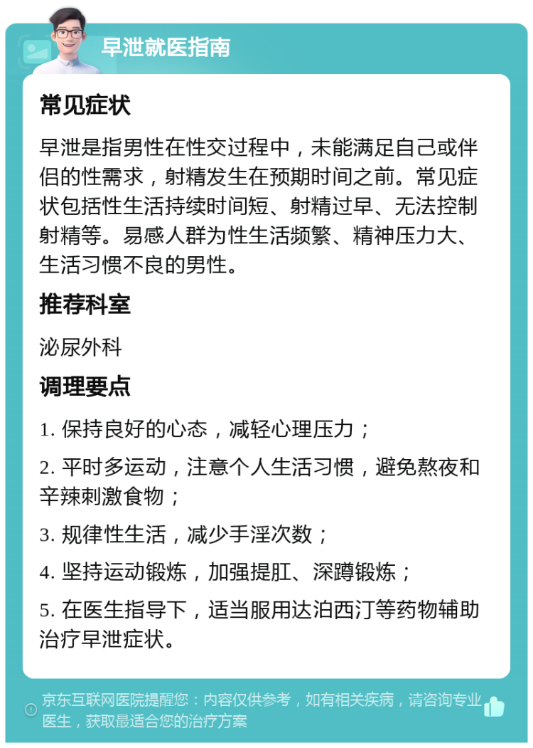 早泄就医指南 常见症状 早泄是指男性在性交过程中，未能满足自己或伴侣的性需求，射精发生在预期时间之前。常见症状包括性生活持续时间短、射精过早、无法控制射精等。易感人群为性生活频繁、精神压力大、生活习惯不良的男性。 推荐科室 泌尿外科 调理要点 1. 保持良好的心态，减轻心理压力； 2. 平时多运动，注意个人生活习惯，避免熬夜和辛辣刺激食物； 3. 规律性生活，减少手淫次数； 4. 坚持运动锻炼，加强提肛、深蹲锻炼； 5. 在医生指导下，适当服用达泊西汀等药物辅助治疗早泄症状。