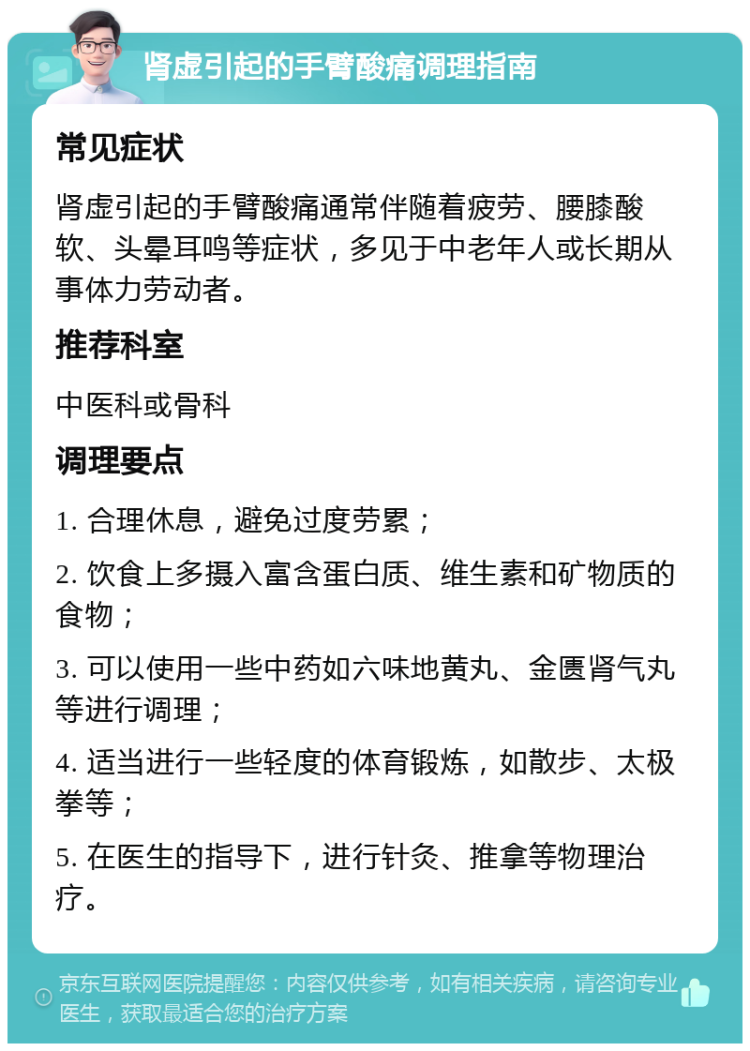 肾虚引起的手臂酸痛调理指南 常见症状 肾虚引起的手臂酸痛通常伴随着疲劳、腰膝酸软、头晕耳鸣等症状，多见于中老年人或长期从事体力劳动者。 推荐科室 中医科或骨科 调理要点 1. 合理休息，避免过度劳累； 2. 饮食上多摄入富含蛋白质、维生素和矿物质的食物； 3. 可以使用一些中药如六味地黄丸、金匮肾气丸等进行调理； 4. 适当进行一些轻度的体育锻炼，如散步、太极拳等； 5. 在医生的指导下，进行针灸、推拿等物理治疗。