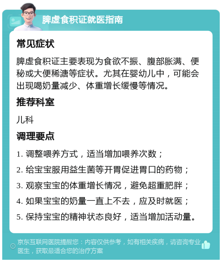 脾虚食积证就医指南 常见症状 脾虚食积证主要表现为食欲不振、腹部胀满、便秘或大便稀溏等症状。尤其在婴幼儿中，可能会出现喝奶量减少、体重增长缓慢等情况。 推荐科室 儿科 调理要点 1. 调整喂养方式，适当增加喂养次数； 2. 给宝宝服用益生菌等开胃促进胃口的药物； 3. 观察宝宝的体重增长情况，避免超重肥胖； 4. 如果宝宝的奶量一直上不去，应及时就医； 5. 保持宝宝的精神状态良好，适当增加活动量。