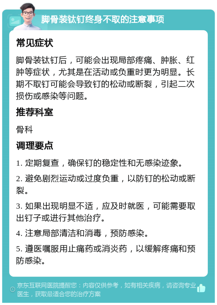 脚骨装钛钉终身不取的注意事项 常见症状 脚骨装钛钉后，可能会出现局部疼痛、肿胀、红肿等症状，尤其是在活动或负重时更为明显。长期不取钉可能会导致钉的松动或断裂，引起二次损伤或感染等问题。 推荐科室 骨科 调理要点 1. 定期复查，确保钉的稳定性和无感染迹象。 2. 避免剧烈运动或过度负重，以防钉的松动或断裂。 3. 如果出现明显不适，应及时就医，可能需要取出钉子或进行其他治疗。 4. 注意局部清洁和消毒，预防感染。 5. 遵医嘱服用止痛药或消炎药，以缓解疼痛和预防感染。