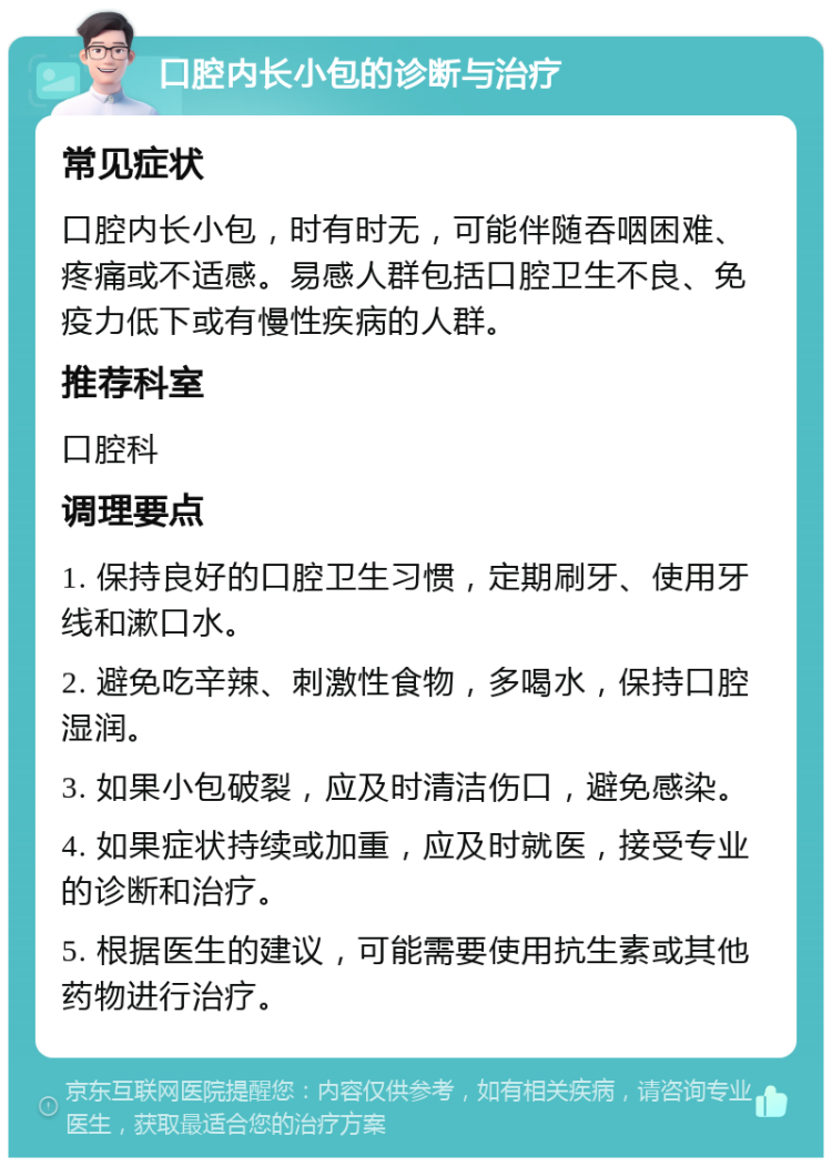 口腔内长小包的诊断与治疗 常见症状 口腔内长小包，时有时无，可能伴随吞咽困难、疼痛或不适感。易感人群包括口腔卫生不良、免疫力低下或有慢性疾病的人群。 推荐科室 口腔科 调理要点 1. 保持良好的口腔卫生习惯，定期刷牙、使用牙线和漱口水。 2. 避免吃辛辣、刺激性食物，多喝水，保持口腔湿润。 3. 如果小包破裂，应及时清洁伤口，避免感染。 4. 如果症状持续或加重，应及时就医，接受专业的诊断和治疗。 5. 根据医生的建议，可能需要使用抗生素或其他药物进行治疗。