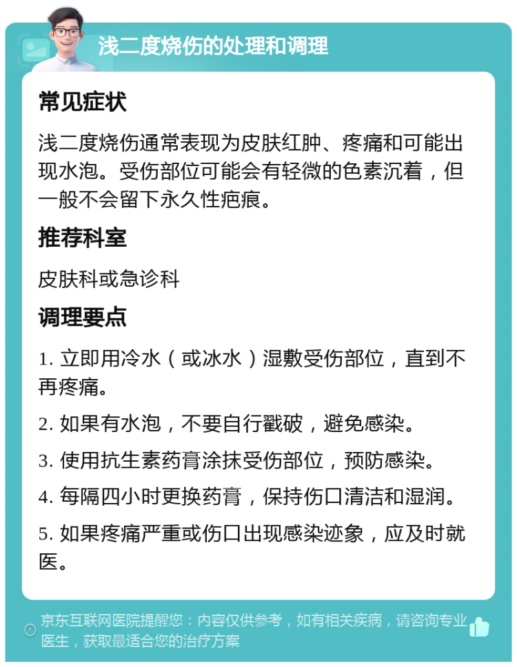 浅二度烧伤的处理和调理 常见症状 浅二度烧伤通常表现为皮肤红肿、疼痛和可能出现水泡。受伤部位可能会有轻微的色素沉着，但一般不会留下永久性疤痕。 推荐科室 皮肤科或急诊科 调理要点 1. 立即用冷水（或冰水）湿敷受伤部位，直到不再疼痛。 2. 如果有水泡，不要自行戳破，避免感染。 3. 使用抗生素药膏涂抹受伤部位，预防感染。 4. 每隔四小时更换药膏，保持伤口清洁和湿润。 5. 如果疼痛严重或伤口出现感染迹象，应及时就医。