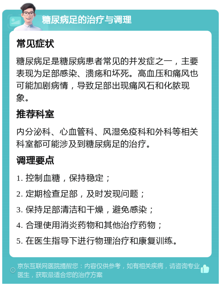 糖尿病足的治疗与调理 常见症状 糖尿病足是糖尿病患者常见的并发症之一，主要表现为足部感染、溃疡和坏死。高血压和痛风也可能加剧病情，导致足部出现痛风石和化脓现象。 推荐科室 内分泌科、心血管科、风湿免疫科和外科等相关科室都可能涉及到糖尿病足的治疗。 调理要点 1. 控制血糖，保持稳定； 2. 定期检查足部，及时发现问题； 3. 保持足部清洁和干燥，避免感染； 4. 合理使用消炎药物和其他治疗药物； 5. 在医生指导下进行物理治疗和康复训练。