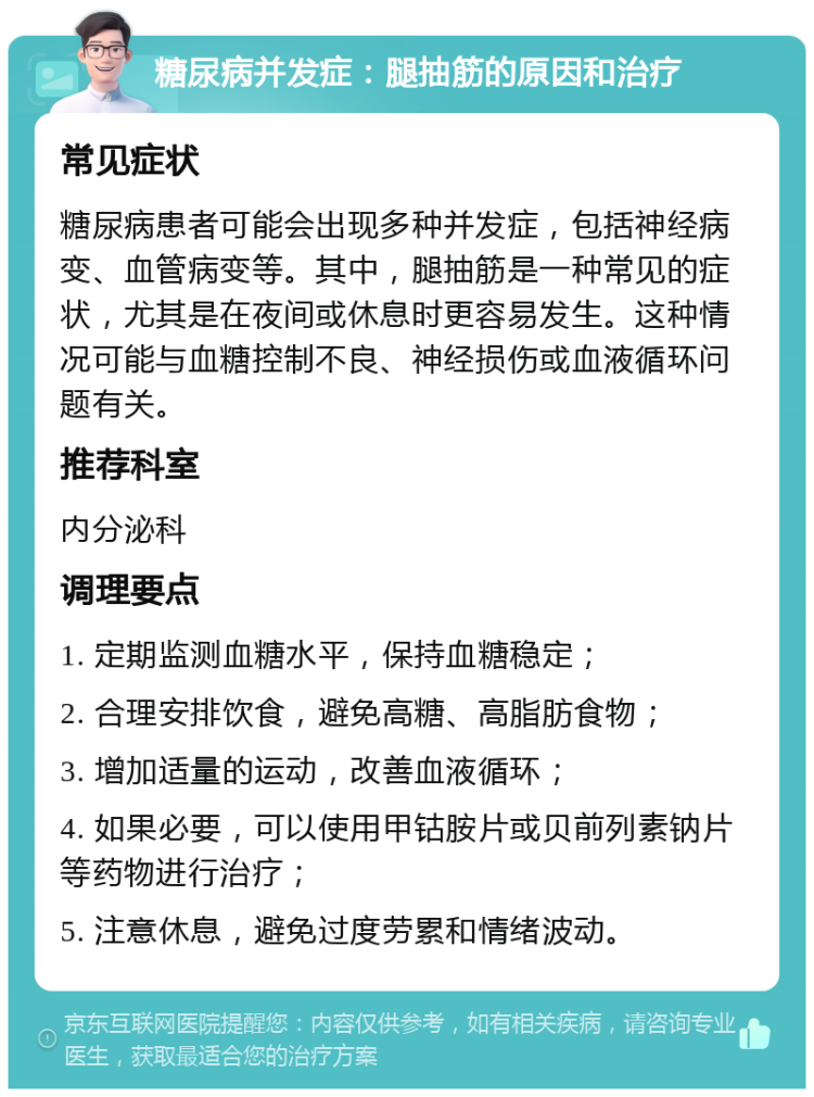 糖尿病并发症：腿抽筋的原因和治疗 常见症状 糖尿病患者可能会出现多种并发症，包括神经病变、血管病变等。其中，腿抽筋是一种常见的症状，尤其是在夜间或休息时更容易发生。这种情况可能与血糖控制不良、神经损伤或血液循环问题有关。 推荐科室 内分泌科 调理要点 1. 定期监测血糖水平，保持血糖稳定； 2. 合理安排饮食，避免高糖、高脂肪食物； 3. 增加适量的运动，改善血液循环； 4. 如果必要，可以使用甲钴胺片或贝前列素钠片等药物进行治疗； 5. 注意休息，避免过度劳累和情绪波动。