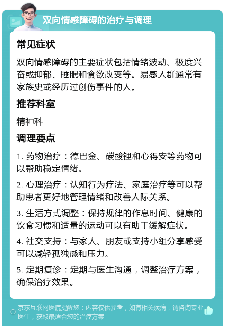 双向情感障碍的治疗与调理 常见症状 双向情感障碍的主要症状包括情绪波动、极度兴奋或抑郁、睡眠和食欲改变等。易感人群通常有家族史或经历过创伤事件的人。 推荐科室 精神科 调理要点 1. 药物治疗：德巴金、碳酸锂和心得安等药物可以帮助稳定情绪。 2. 心理治疗：认知行为疗法、家庭治疗等可以帮助患者更好地管理情绪和改善人际关系。 3. 生活方式调整：保持规律的作息时间、健康的饮食习惯和适量的运动可以有助于缓解症状。 4. 社交支持：与家人、朋友或支持小组分享感受可以减轻孤独感和压力。 5. 定期复诊：定期与医生沟通，调整治疗方案，确保治疗效果。