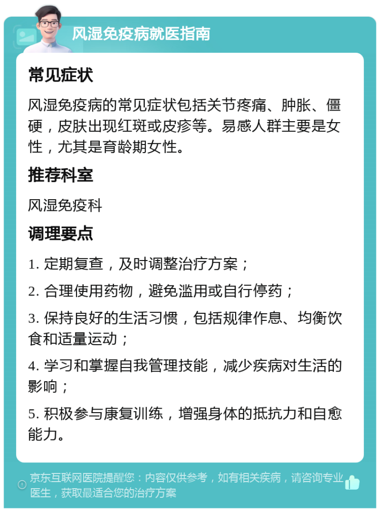 风湿免疫病就医指南 常见症状 风湿免疫病的常见症状包括关节疼痛、肿胀、僵硬，皮肤出现红斑或皮疹等。易感人群主要是女性，尤其是育龄期女性。 推荐科室 风湿免疫科 调理要点 1. 定期复查，及时调整治疗方案； 2. 合理使用药物，避免滥用或自行停药； 3. 保持良好的生活习惯，包括规律作息、均衡饮食和适量运动； 4. 学习和掌握自我管理技能，减少疾病对生活的影响； 5. 积极参与康复训练，增强身体的抵抗力和自愈能力。