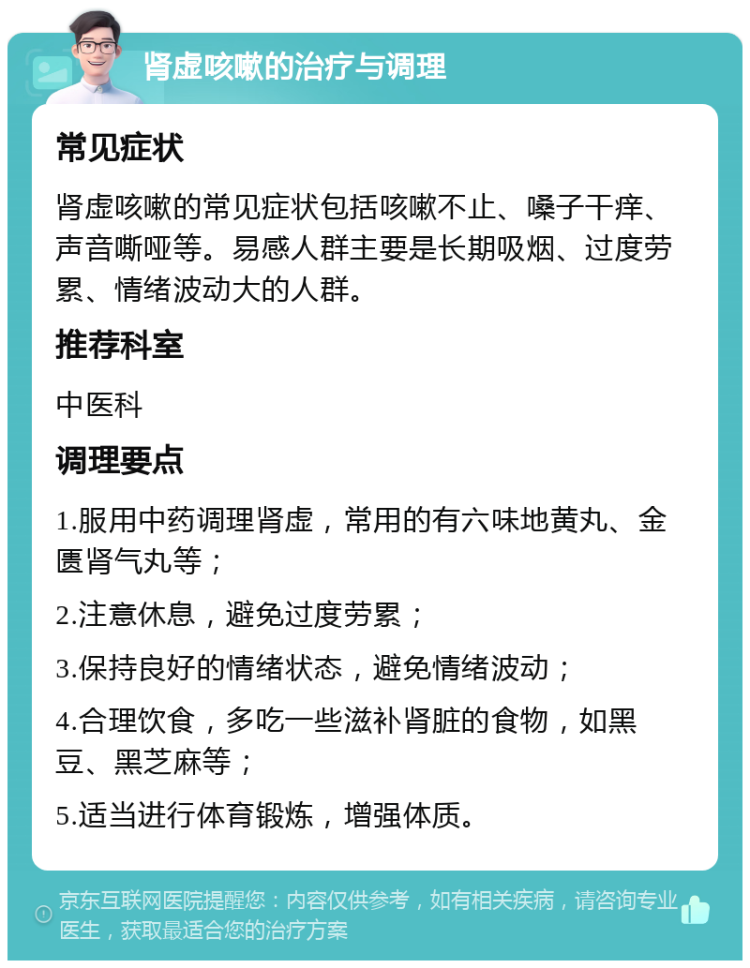 肾虚咳嗽的治疗与调理 常见症状 肾虚咳嗽的常见症状包括咳嗽不止、嗓子干痒、声音嘶哑等。易感人群主要是长期吸烟、过度劳累、情绪波动大的人群。 推荐科室 中医科 调理要点 1.服用中药调理肾虚，常用的有六味地黄丸、金匮肾气丸等； 2.注意休息，避免过度劳累； 3.保持良好的情绪状态，避免情绪波动； 4.合理饮食，多吃一些滋补肾脏的食物，如黑豆、黑芝麻等； 5.适当进行体育锻炼，增强体质。