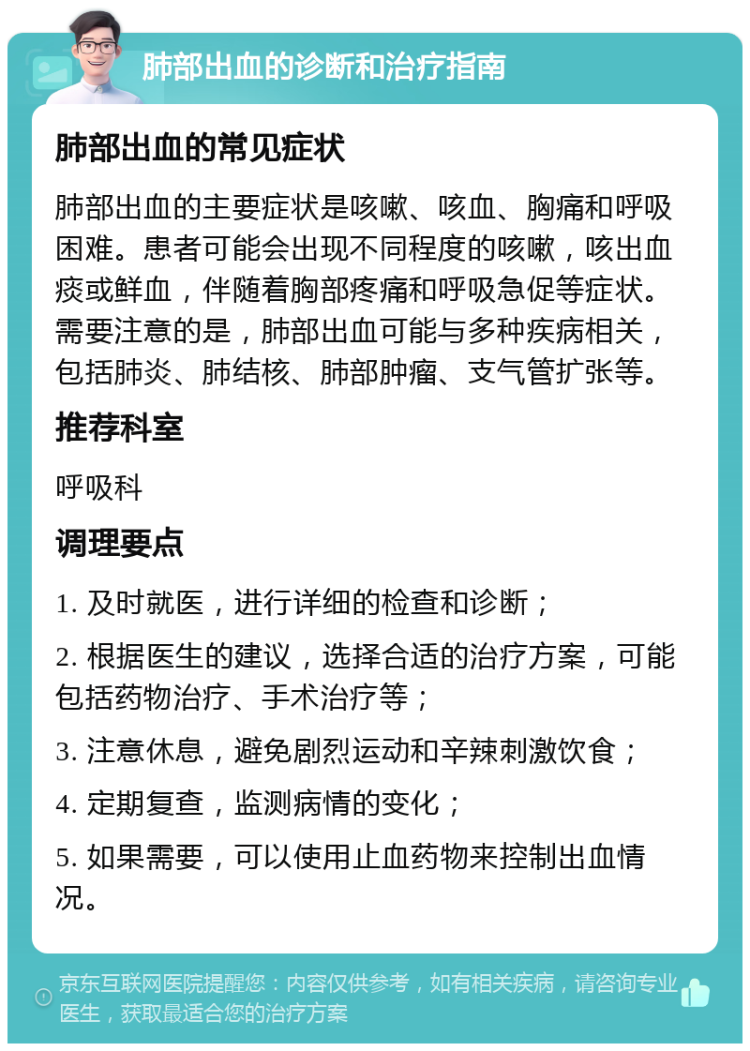 肺部出血的诊断和治疗指南 肺部出血的常见症状 肺部出血的主要症状是咳嗽、咳血、胸痛和呼吸困难。患者可能会出现不同程度的咳嗽，咳出血痰或鲜血，伴随着胸部疼痛和呼吸急促等症状。需要注意的是，肺部出血可能与多种疾病相关，包括肺炎、肺结核、肺部肿瘤、支气管扩张等。 推荐科室 呼吸科 调理要点 1. 及时就医，进行详细的检查和诊断； 2. 根据医生的建议，选择合适的治疗方案，可能包括药物治疗、手术治疗等； 3. 注意休息，避免剧烈运动和辛辣刺激饮食； 4. 定期复查，监测病情的变化； 5. 如果需要，可以使用止血药物来控制出血情况。