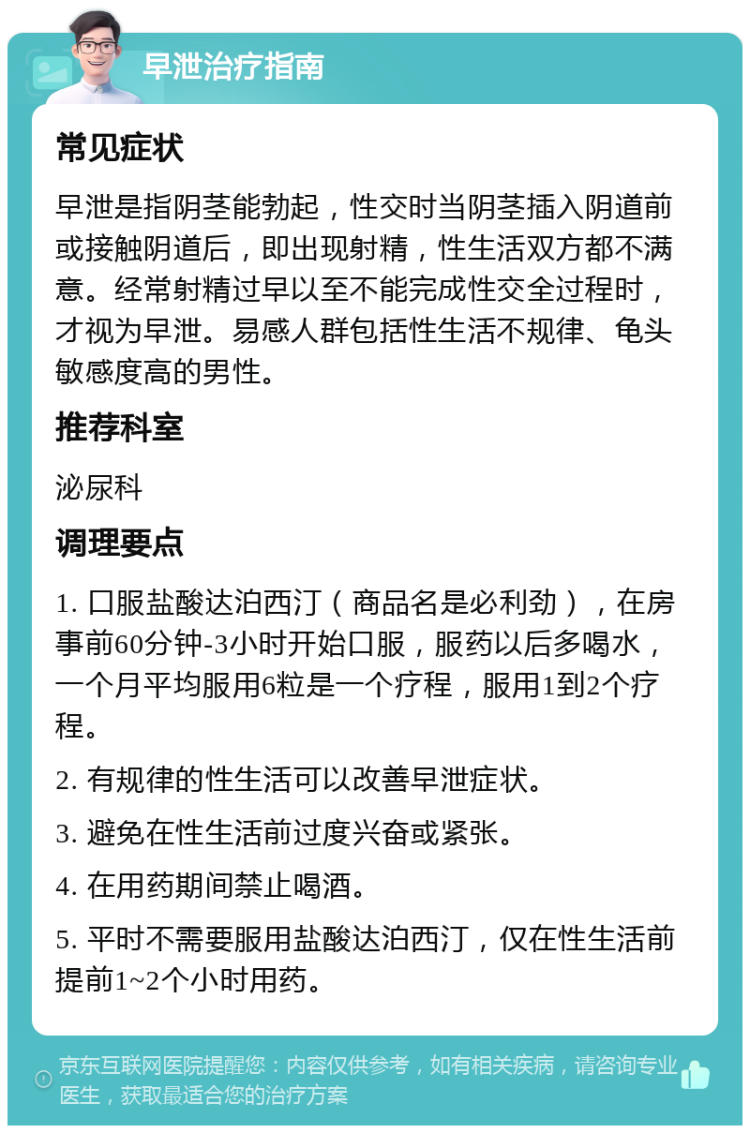 早泄治疗指南 常见症状 早泄是指阴茎能勃起，性交时当阴茎插入阴道前或接触阴道后，即出现射精，性生活双方都不满意。经常射精过早以至不能完成性交全过程时，才视为早泄。易感人群包括性生活不规律、龟头敏感度高的男性。 推荐科室 泌尿科 调理要点 1. 口服盐酸达泊西汀（商品名是必利劲），在房事前60分钟-3小时开始口服，服药以后多喝水，一个月平均服用6粒是一个疗程，服用1到2个疗程。 2. 有规律的性生活可以改善早泄症状。 3. 避免在性生活前过度兴奋或紧张。 4. 在用药期间禁止喝酒。 5. 平时不需要服用盐酸达泊西汀，仅在性生活前提前1~2个小时用药。