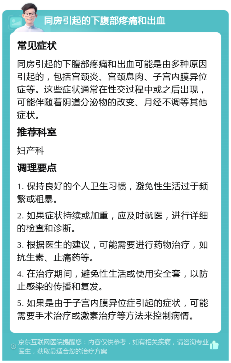 同房引起的下腹部疼痛和出血 常见症状 同房引起的下腹部疼痛和出血可能是由多种原因引起的，包括宫颈炎、宫颈息肉、子宫内膜异位症等。这些症状通常在性交过程中或之后出现，可能伴随着阴道分泌物的改变、月经不调等其他症状。 推荐科室 妇产科 调理要点 1. 保持良好的个人卫生习惯，避免性生活过于频繁或粗暴。 2. 如果症状持续或加重，应及时就医，进行详细的检查和诊断。 3. 根据医生的建议，可能需要进行药物治疗，如抗生素、止痛药等。 4. 在治疗期间，避免性生活或使用安全套，以防止感染的传播和复发。 5. 如果是由于子宫内膜异位症引起的症状，可能需要手术治疗或激素治疗等方法来控制病情。