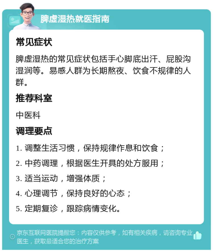 脾虚湿热就医指南 常见症状 脾虚湿热的常见症状包括手心脚底出汗、屁股沟湿润等。易感人群为长期熬夜、饮食不规律的人群。 推荐科室 中医科 调理要点 1. 调整生活习惯，保持规律作息和饮食； 2. 中药调理，根据医生开具的处方服用； 3. 适当运动，增强体质； 4. 心理调节，保持良好的心态； 5. 定期复诊，跟踪病情变化。