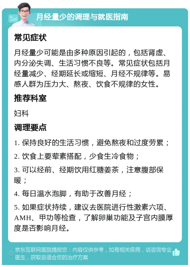 月经量少的调理与就医指南 常见症状 月经量少可能是由多种原因引起的，包括肾虚、内分泌失调、生活习惯不良等。常见症状包括月经量减少、经期延长或缩短、月经不规律等。易感人群为压力大、熬夜、饮食不规律的女性。 推荐科室 妇科 调理要点 1. 保持良好的生活习惯，避免熬夜和过度劳累； 2. 饮食上要荤素搭配，少食生冷食物； 3. 可以经前、经期饮用红糖姜茶，注意腹部保暖； 4. 每日温水泡脚，有助于改善月经； 5. 如果症状持续，建议去医院进行性激素六项、AMH、甲功等检查，了解卵巢功能及子宫内膜厚度是否影响月经。