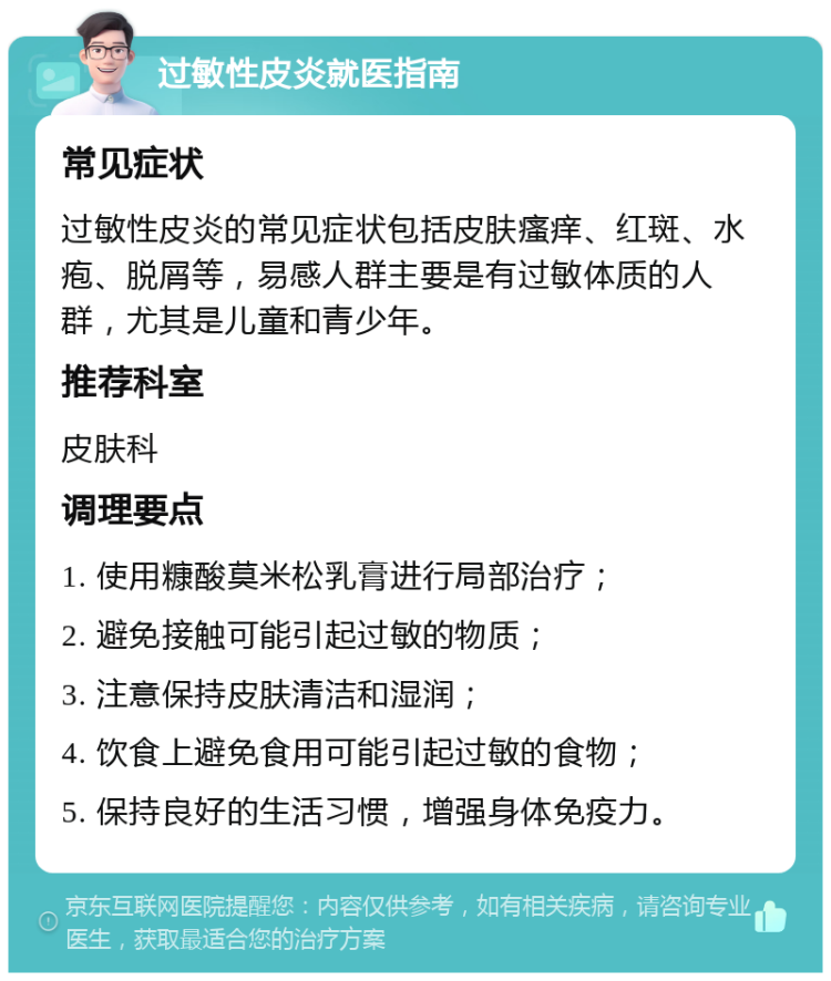 过敏性皮炎就医指南 常见症状 过敏性皮炎的常见症状包括皮肤瘙痒、红斑、水疱、脱屑等，易感人群主要是有过敏体质的人群，尤其是儿童和青少年。 推荐科室 皮肤科 调理要点 1. 使用糠酸莫米松乳膏进行局部治疗； 2. 避免接触可能引起过敏的物质； 3. 注意保持皮肤清洁和湿润； 4. 饮食上避免食用可能引起过敏的食物； 5. 保持良好的生活习惯，增强身体免疫力。