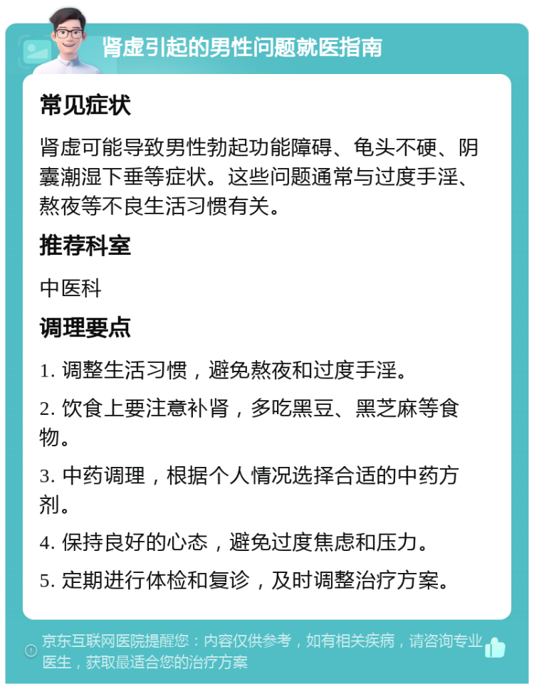 肾虚引起的男性问题就医指南 常见症状 肾虚可能导致男性勃起功能障碍、龟头不硬、阴囊潮湿下垂等症状。这些问题通常与过度手淫、熬夜等不良生活习惯有关。 推荐科室 中医科 调理要点 1. 调整生活习惯，避免熬夜和过度手淫。 2. 饮食上要注意补肾，多吃黑豆、黑芝麻等食物。 3. 中药调理，根据个人情况选择合适的中药方剂。 4. 保持良好的心态，避免过度焦虑和压力。 5. 定期进行体检和复诊，及时调整治疗方案。