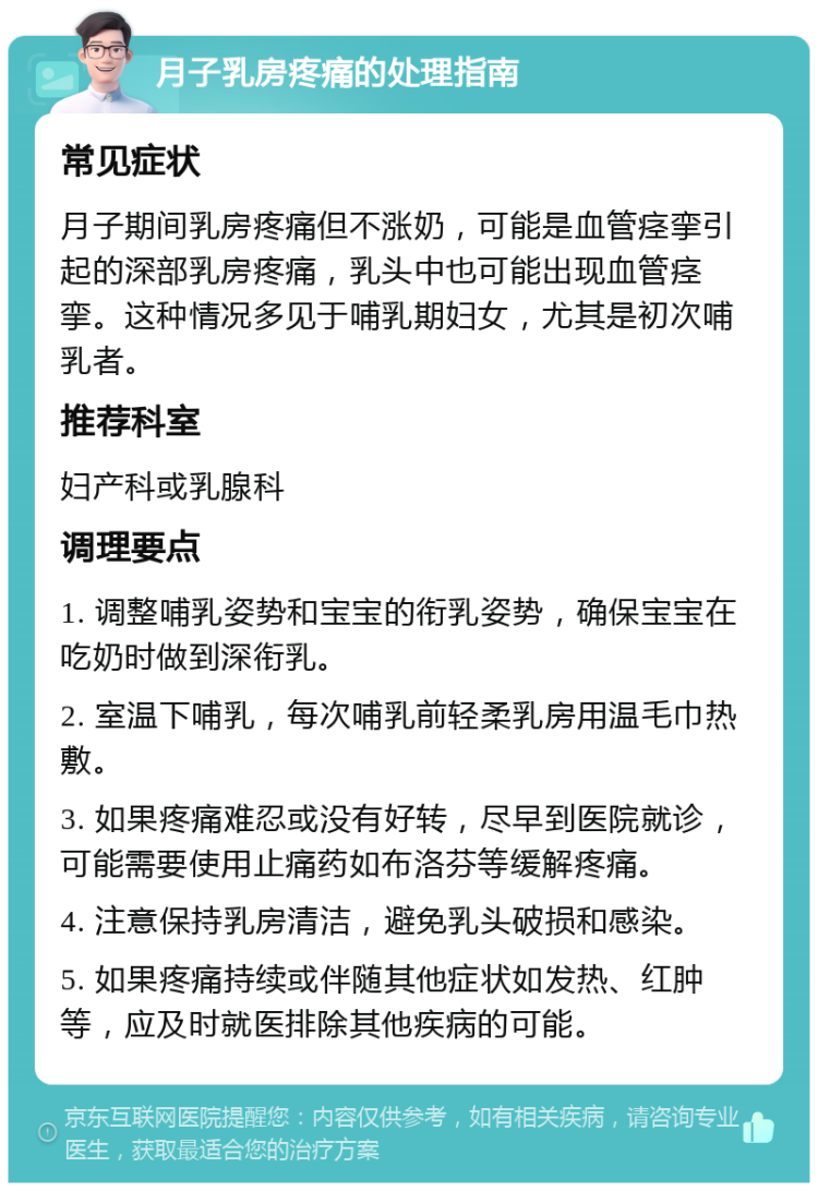 月子乳房疼痛的处理指南 常见症状 月子期间乳房疼痛但不涨奶，可能是血管痉挛引起的深部乳房疼痛，乳头中也可能出现血管痉挛。这种情况多见于哺乳期妇女，尤其是初次哺乳者。 推荐科室 妇产科或乳腺科 调理要点 1. 调整哺乳姿势和宝宝的衔乳姿势，确保宝宝在吃奶时做到深衔乳。 2. 室温下哺乳，每次哺乳前轻柔乳房用温毛巾热敷。 3. 如果疼痛难忍或没有好转，尽早到医院就诊，可能需要使用止痛药如布洛芬等缓解疼痛。 4. 注意保持乳房清洁，避免乳头破损和感染。 5. 如果疼痛持续或伴随其他症状如发热、红肿等，应及时就医排除其他疾病的可能。