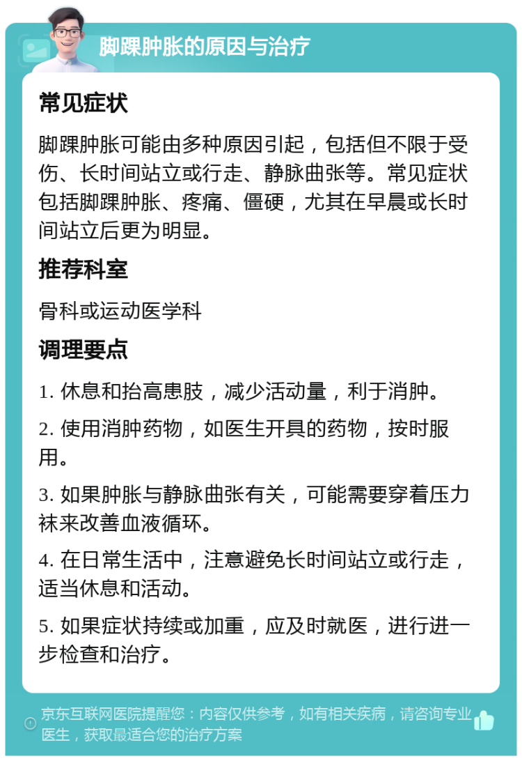 脚踝肿胀的原因与治疗 常见症状 脚踝肿胀可能由多种原因引起，包括但不限于受伤、长时间站立或行走、静脉曲张等。常见症状包括脚踝肿胀、疼痛、僵硬，尤其在早晨或长时间站立后更为明显。 推荐科室 骨科或运动医学科 调理要点 1. 休息和抬高患肢，减少活动量，利于消肿。 2. 使用消肿药物，如医生开具的药物，按时服用。 3. 如果肿胀与静脉曲张有关，可能需要穿着压力袜来改善血液循环。 4. 在日常生活中，注意避免长时间站立或行走，适当休息和活动。 5. 如果症状持续或加重，应及时就医，进行进一步检查和治疗。