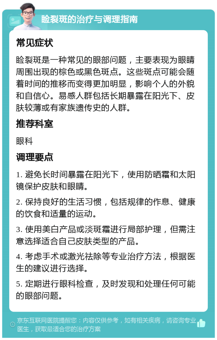 睑裂斑的治疗与调理指南 常见症状 睑裂斑是一种常见的眼部问题，主要表现为眼睛周围出现的棕色或黑色斑点。这些斑点可能会随着时间的推移而变得更加明显，影响个人的外貌和自信心。易感人群包括长期暴露在阳光下、皮肤较薄或有家族遗传史的人群。 推荐科室 眼科 调理要点 1. 避免长时间暴露在阳光下，使用防晒霜和太阳镜保护皮肤和眼睛。 2. 保持良好的生活习惯，包括规律的作息、健康的饮食和适量的运动。 3. 使用美白产品或淡斑霜进行局部护理，但需注意选择适合自己皮肤类型的产品。 4. 考虑手术或激光祛除等专业治疗方法，根据医生的建议进行选择。 5. 定期进行眼科检查，及时发现和处理任何可能的眼部问题。