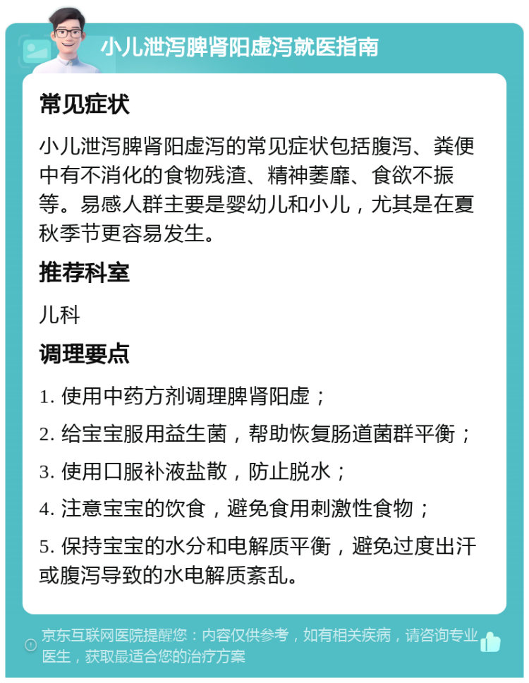 小儿泄泻脾肾阳虚泻就医指南 常见症状 小儿泄泻脾肾阳虚泻的常见症状包括腹泻、粪便中有不消化的食物残渣、精神萎靡、食欲不振等。易感人群主要是婴幼儿和小儿，尤其是在夏秋季节更容易发生。 推荐科室 儿科 调理要点 1. 使用中药方剂调理脾肾阳虚； 2. 给宝宝服用益生菌，帮助恢复肠道菌群平衡； 3. 使用口服补液盐散，防止脱水； 4. 注意宝宝的饮食，避免食用刺激性食物； 5. 保持宝宝的水分和电解质平衡，避免过度出汗或腹泻导致的水电解质紊乱。