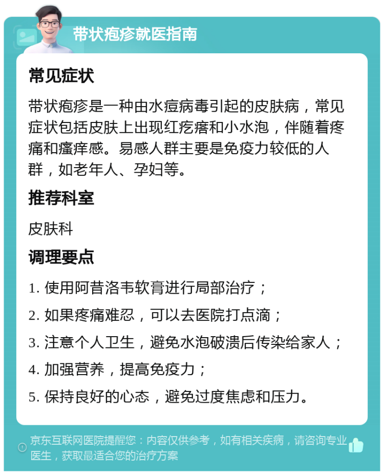 带状疱疹就医指南 常见症状 带状疱疹是一种由水痘病毒引起的皮肤病，常见症状包括皮肤上出现红疙瘩和小水泡，伴随着疼痛和瘙痒感。易感人群主要是免疫力较低的人群，如老年人、孕妇等。 推荐科室 皮肤科 调理要点 1. 使用阿昔洛韦软膏进行局部治疗； 2. 如果疼痛难忍，可以去医院打点滴； 3. 注意个人卫生，避免水泡破溃后传染给家人； 4. 加强营养，提高免疫力； 5. 保持良好的心态，避免过度焦虑和压力。