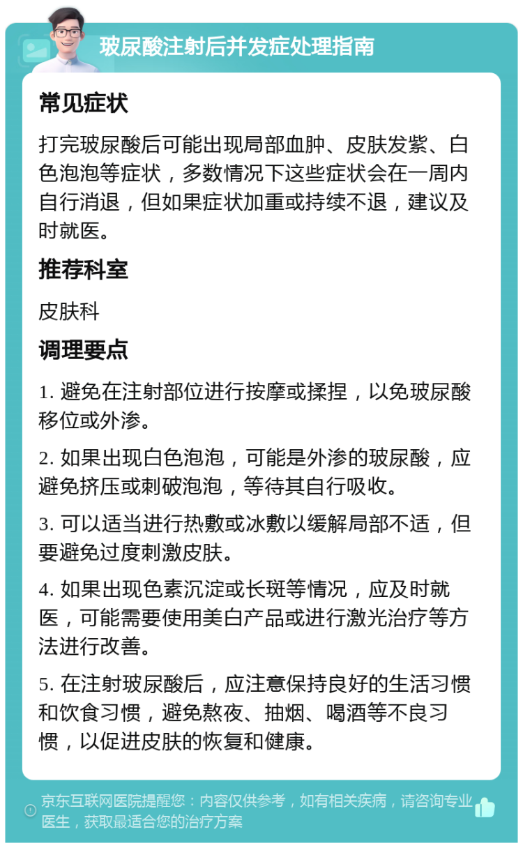 玻尿酸注射后并发症处理指南 常见症状 打完玻尿酸后可能出现局部血肿、皮肤发紫、白色泡泡等症状，多数情况下这些症状会在一周内自行消退，但如果症状加重或持续不退，建议及时就医。 推荐科室 皮肤科 调理要点 1. 避免在注射部位进行按摩或揉捏，以免玻尿酸移位或外渗。 2. 如果出现白色泡泡，可能是外渗的玻尿酸，应避免挤压或刺破泡泡，等待其自行吸收。 3. 可以适当进行热敷或冰敷以缓解局部不适，但要避免过度刺激皮肤。 4. 如果出现色素沉淀或长斑等情况，应及时就医，可能需要使用美白产品或进行激光治疗等方法进行改善。 5. 在注射玻尿酸后，应注意保持良好的生活习惯和饮食习惯，避免熬夜、抽烟、喝酒等不良习惯，以促进皮肤的恢复和健康。