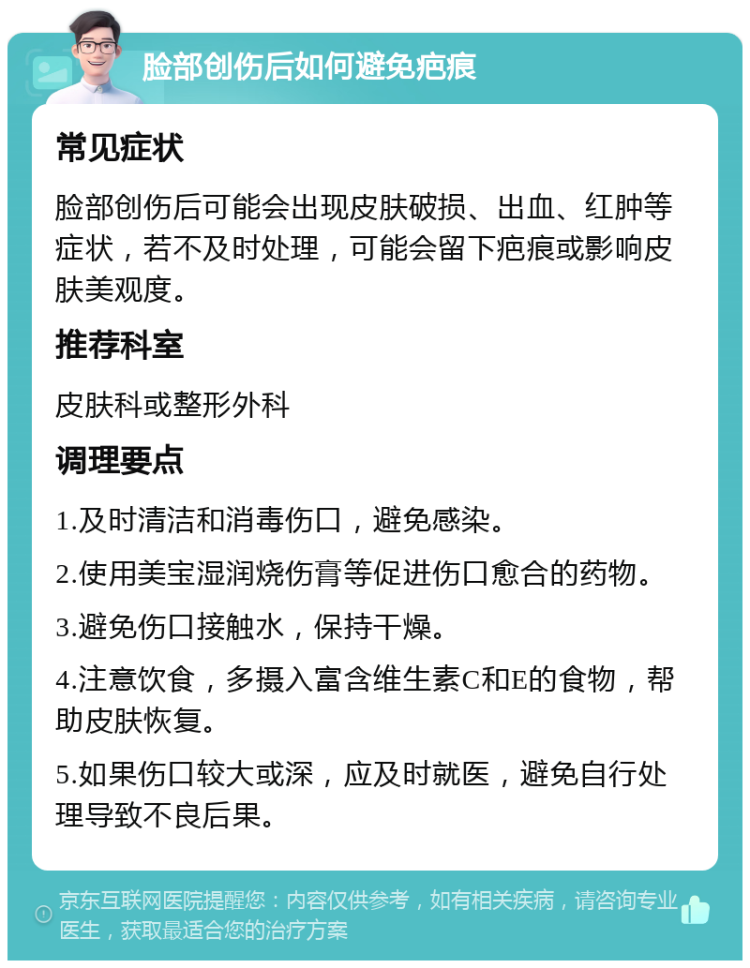 脸部创伤后如何避免疤痕 常见症状 脸部创伤后可能会出现皮肤破损、出血、红肿等症状，若不及时处理，可能会留下疤痕或影响皮肤美观度。 推荐科室 皮肤科或整形外科 调理要点 1.及时清洁和消毒伤口，避免感染。 2.使用美宝湿润烧伤膏等促进伤口愈合的药物。 3.避免伤口接触水，保持干燥。 4.注意饮食，多摄入富含维生素C和E的食物，帮助皮肤恢复。 5.如果伤口较大或深，应及时就医，避免自行处理导致不良后果。