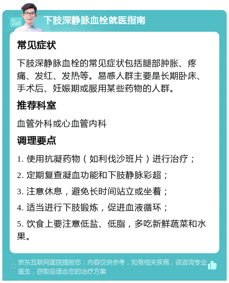 下肢深静脉血栓就医指南 常见症状 下肢深静脉血栓的常见症状包括腿部肿胀、疼痛、发红、发热等。易感人群主要是长期卧床、手术后、妊娠期或服用某些药物的人群。 推荐科室 血管外科或心血管内科 调理要点 1. 使用抗凝药物（如利伐沙班片）进行治疗； 2. 定期复查凝血功能和下肢静脉彩超； 3. 注意休息，避免长时间站立或坐着； 4. 适当进行下肢锻炼，促进血液循环； 5. 饮食上要注意低盐、低脂，多吃新鲜蔬菜和水果。