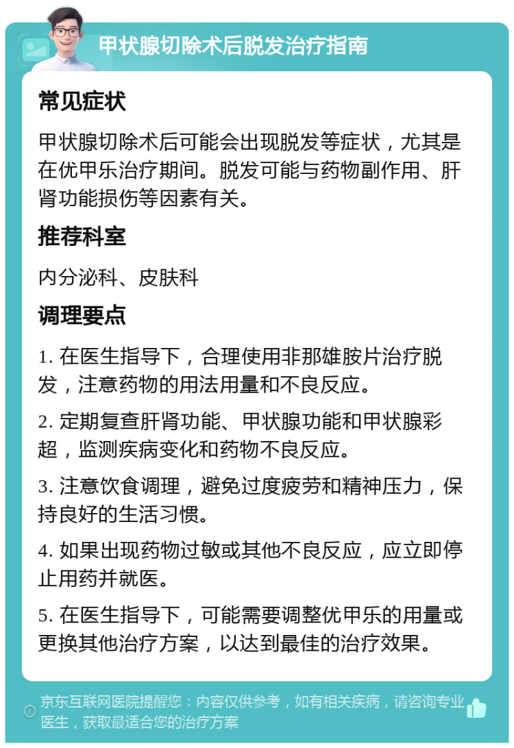 甲状腺切除术后脱发治疗指南 常见症状 甲状腺切除术后可能会出现脱发等症状，尤其是在优甲乐治疗期间。脱发可能与药物副作用、肝肾功能损伤等因素有关。 推荐科室 内分泌科、皮肤科 调理要点 1. 在医生指导下，合理使用非那雄胺片治疗脱发，注意药物的用法用量和不良反应。 2. 定期复查肝肾功能、甲状腺功能和甲状腺彩超，监测疾病变化和药物不良反应。 3. 注意饮食调理，避免过度疲劳和精神压力，保持良好的生活习惯。 4. 如果出现药物过敏或其他不良反应，应立即停止用药并就医。 5. 在医生指导下，可能需要调整优甲乐的用量或更换其他治疗方案，以达到最佳的治疗效果。