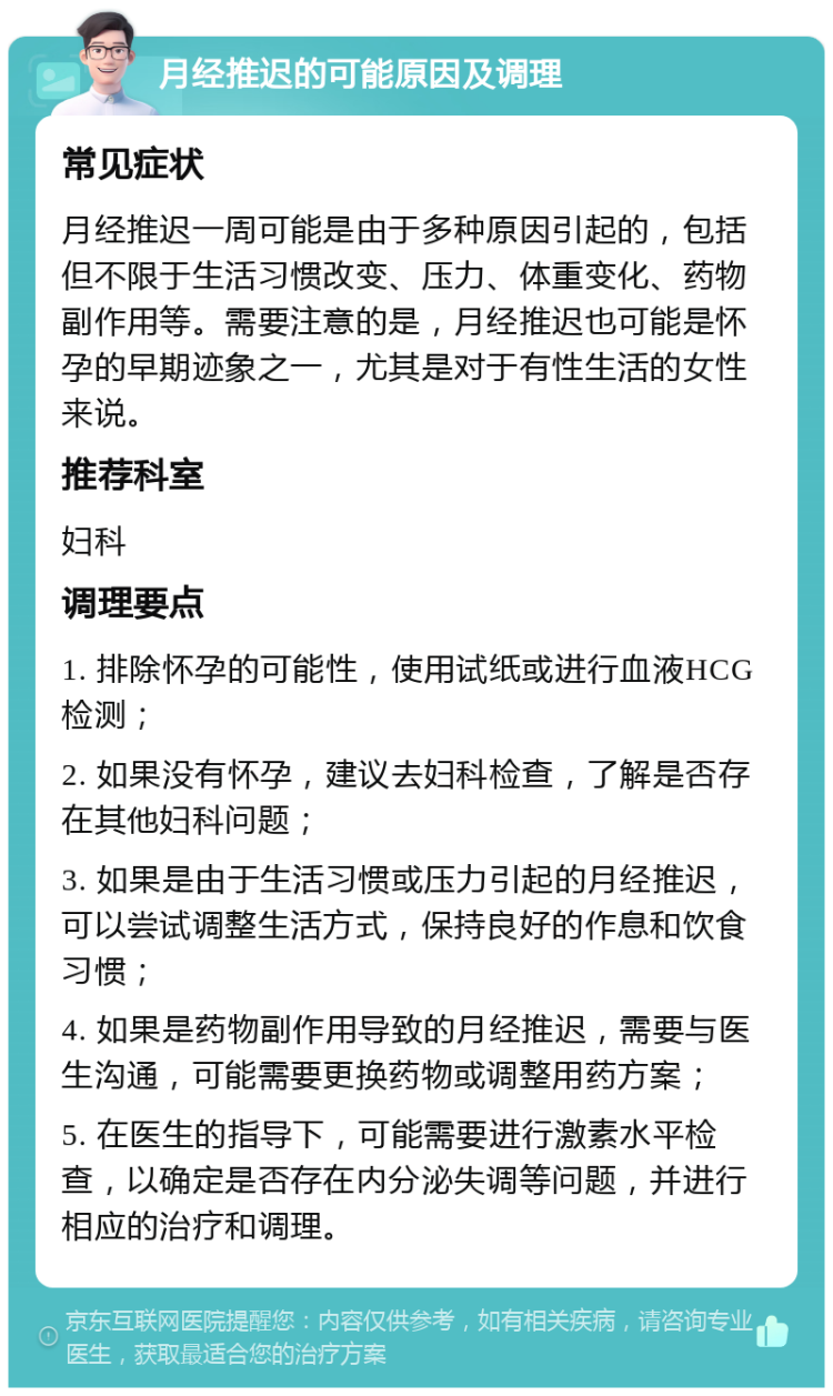 月经推迟的可能原因及调理 常见症状 月经推迟一周可能是由于多种原因引起的，包括但不限于生活习惯改变、压力、体重变化、药物副作用等。需要注意的是，月经推迟也可能是怀孕的早期迹象之一，尤其是对于有性生活的女性来说。 推荐科室 妇科 调理要点 1. 排除怀孕的可能性，使用试纸或进行血液HCG检测； 2. 如果没有怀孕，建议去妇科检查，了解是否存在其他妇科问题； 3. 如果是由于生活习惯或压力引起的月经推迟，可以尝试调整生活方式，保持良好的作息和饮食习惯； 4. 如果是药物副作用导致的月经推迟，需要与医生沟通，可能需要更换药物或调整用药方案； 5. 在医生的指导下，可能需要进行激素水平检查，以确定是否存在内分泌失调等问题，并进行相应的治疗和调理。