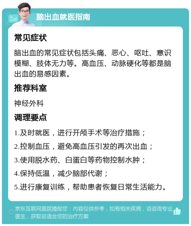 脑出血就医指南 常见症状 脑出血的常见症状包括头痛、恶心、呕吐、意识模糊、肢体无力等。高血压、动脉硬化等都是脑出血的易感因素。 推荐科室 神经外科 调理要点 1.及时就医，进行开颅手术等治疗措施； 2.控制血压，避免高血压引发的再次出血； 3.使用脱水药、白蛋白等药物控制水肿； 4.保持低温，减少脑部代谢； 5.进行康复训练，帮助患者恢复日常生活能力。