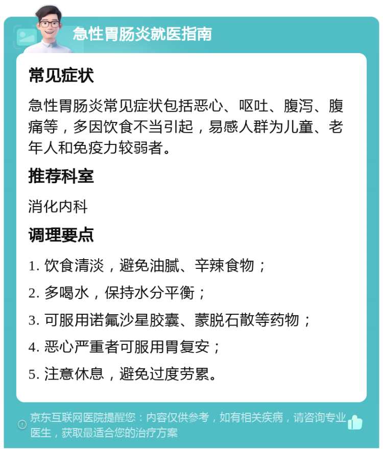 急性胃肠炎就医指南 常见症状 急性胃肠炎常见症状包括恶心、呕吐、腹泻、腹痛等，多因饮食不当引起，易感人群为儿童、老年人和免疫力较弱者。 推荐科室 消化内科 调理要点 1. 饮食清淡，避免油腻、辛辣食物； 2. 多喝水，保持水分平衡； 3. 可服用诺氟沙星胶囊、蒙脱石散等药物； 4. 恶心严重者可服用胃复安； 5. 注意休息，避免过度劳累。