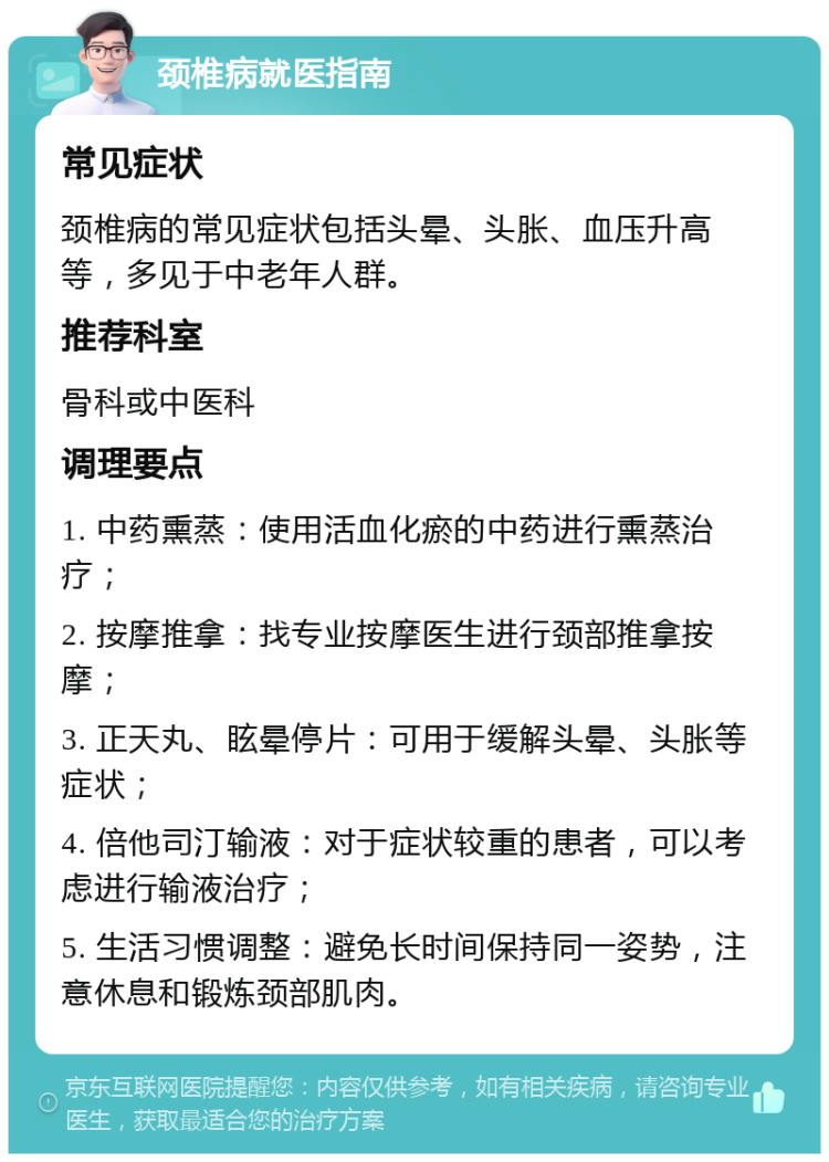 颈椎病就医指南 常见症状 颈椎病的常见症状包括头晕、头胀、血压升高等，多见于中老年人群。 推荐科室 骨科或中医科 调理要点 1. 中药熏蒸：使用活血化瘀的中药进行熏蒸治疗； 2. 按摩推拿：找专业按摩医生进行颈部推拿按摩； 3. 正天丸、眩晕停片：可用于缓解头晕、头胀等症状； 4. 倍他司汀输液：对于症状较重的患者，可以考虑进行输液治疗； 5. 生活习惯调整：避免长时间保持同一姿势，注意休息和锻炼颈部肌肉。