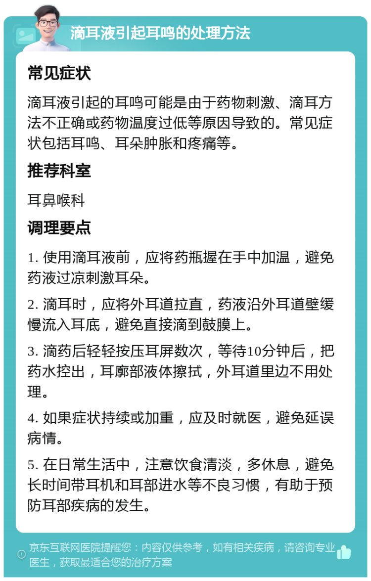 滴耳液引起耳鸣的处理方法 常见症状 滴耳液引起的耳鸣可能是由于药物刺激、滴耳方法不正确或药物温度过低等原因导致的。常见症状包括耳鸣、耳朵肿胀和疼痛等。 推荐科室 耳鼻喉科 调理要点 1. 使用滴耳液前，应将药瓶握在手中加温，避免药液过凉刺激耳朵。 2. 滴耳时，应将外耳道拉直，药液沿外耳道壁缓慢流入耳底，避免直接滴到鼓膜上。 3. 滴药后轻轻按压耳屏数次，等待10分钟后，把药水控出，耳廓部液体擦拭，外耳道里边不用处理。 4. 如果症状持续或加重，应及时就医，避免延误病情。 5. 在日常生活中，注意饮食清淡，多休息，避免长时间带耳机和耳部进水等不良习惯，有助于预防耳部疾病的发生。