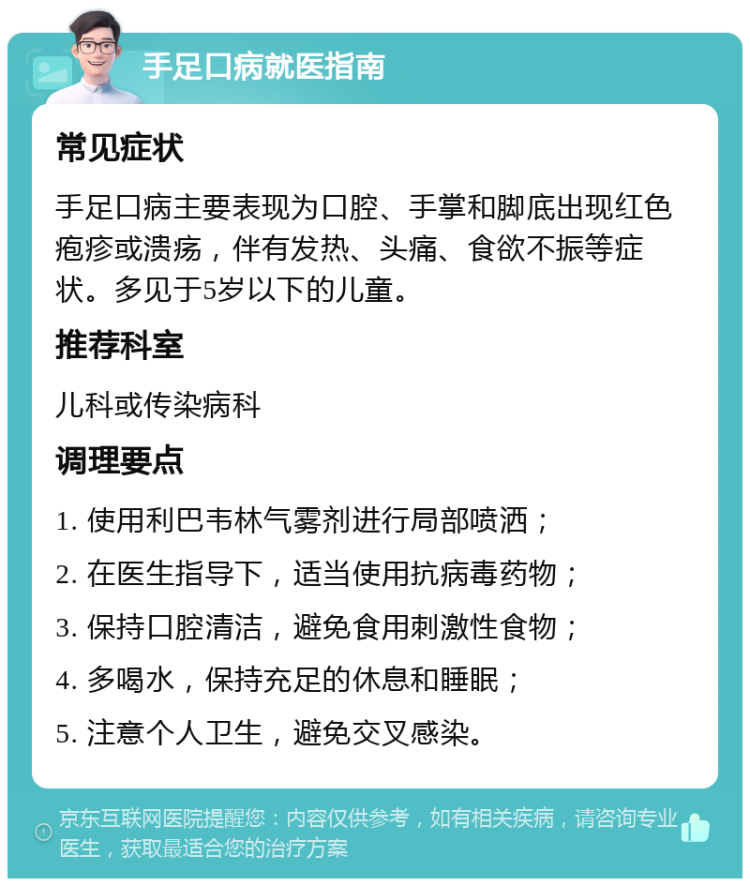 手足口病就医指南 常见症状 手足口病主要表现为口腔、手掌和脚底出现红色疱疹或溃疡，伴有发热、头痛、食欲不振等症状。多见于5岁以下的儿童。 推荐科室 儿科或传染病科 调理要点 1. 使用利巴韦林气雾剂进行局部喷洒； 2. 在医生指导下，适当使用抗病毒药物； 3. 保持口腔清洁，避免食用刺激性食物； 4. 多喝水，保持充足的休息和睡眠； 5. 注意个人卫生，避免交叉感染。