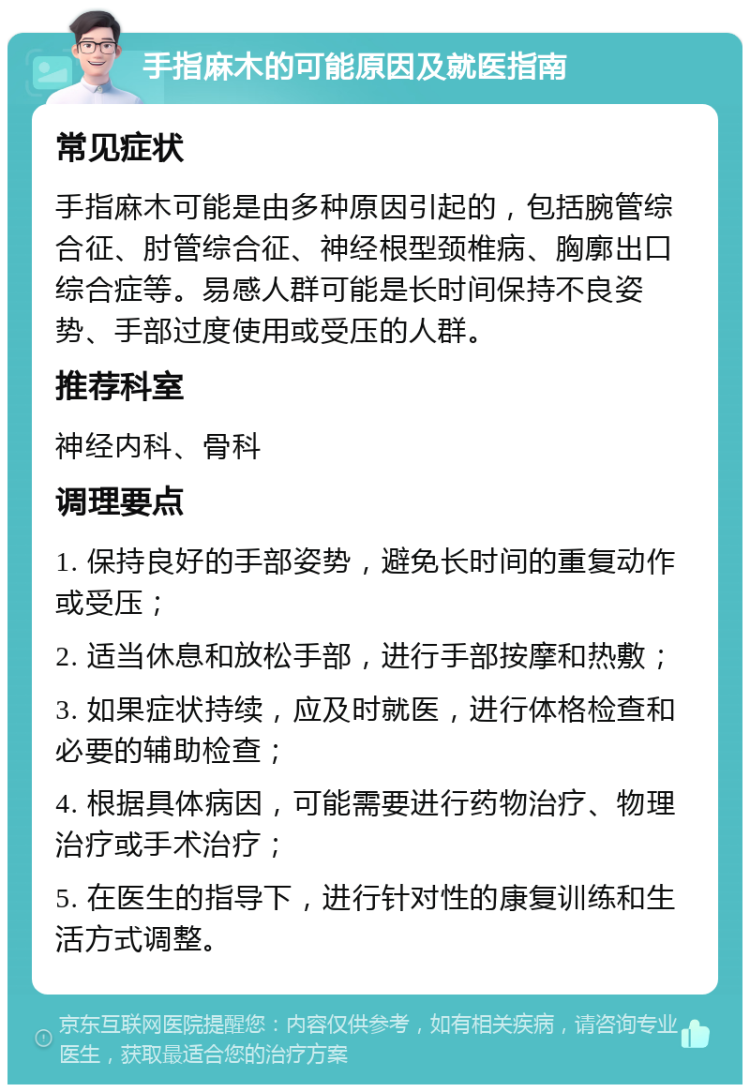 手指麻木的可能原因及就医指南 常见症状 手指麻木可能是由多种原因引起的，包括腕管综合征、肘管综合征、神经根型颈椎病、胸廓出口综合症等。易感人群可能是长时间保持不良姿势、手部过度使用或受压的人群。 推荐科室 神经内科、骨科 调理要点 1. 保持良好的手部姿势，避免长时间的重复动作或受压； 2. 适当休息和放松手部，进行手部按摩和热敷； 3. 如果症状持续，应及时就医，进行体格检查和必要的辅助检查； 4. 根据具体病因，可能需要进行药物治疗、物理治疗或手术治疗； 5. 在医生的指导下，进行针对性的康复训练和生活方式调整。