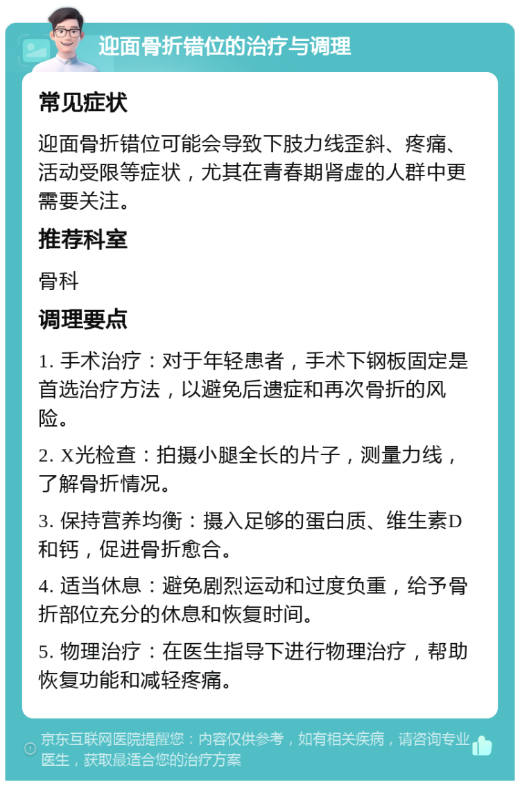 迎面骨折错位的治疗与调理 常见症状 迎面骨折错位可能会导致下肢力线歪斜、疼痛、活动受限等症状，尤其在青春期肾虚的人群中更需要关注。 推荐科室 骨科 调理要点 1. 手术治疗：对于年轻患者，手术下钢板固定是首选治疗方法，以避免后遗症和再次骨折的风险。 2. X光检查：拍摄小腿全长的片子，测量力线，了解骨折情况。 3. 保持营养均衡：摄入足够的蛋白质、维生素D和钙，促进骨折愈合。 4. 适当休息：避免剧烈运动和过度负重，给予骨折部位充分的休息和恢复时间。 5. 物理治疗：在医生指导下进行物理治疗，帮助恢复功能和减轻疼痛。