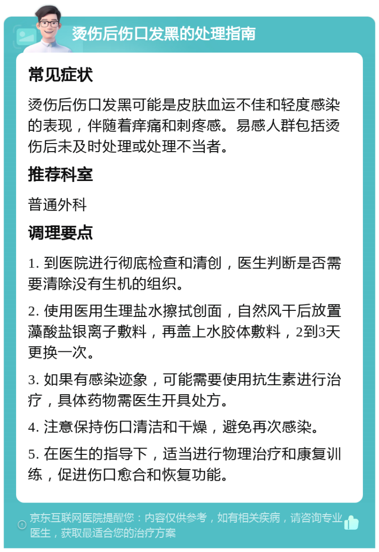 烫伤后伤口发黑的处理指南 常见症状 烫伤后伤口发黑可能是皮肤血运不佳和轻度感染的表现，伴随着痒痛和刺疼感。易感人群包括烫伤后未及时处理或处理不当者。 推荐科室 普通外科 调理要点 1. 到医院进行彻底检查和清创，医生判断是否需要清除没有生机的组织。 2. 使用医用生理盐水擦拭创面，自然风干后放置藻酸盐银离子敷料，再盖上水胶体敷料，2到3天更换一次。 3. 如果有感染迹象，可能需要使用抗生素进行治疗，具体药物需医生开具处方。 4. 注意保持伤口清洁和干燥，避免再次感染。 5. 在医生的指导下，适当进行物理治疗和康复训练，促进伤口愈合和恢复功能。