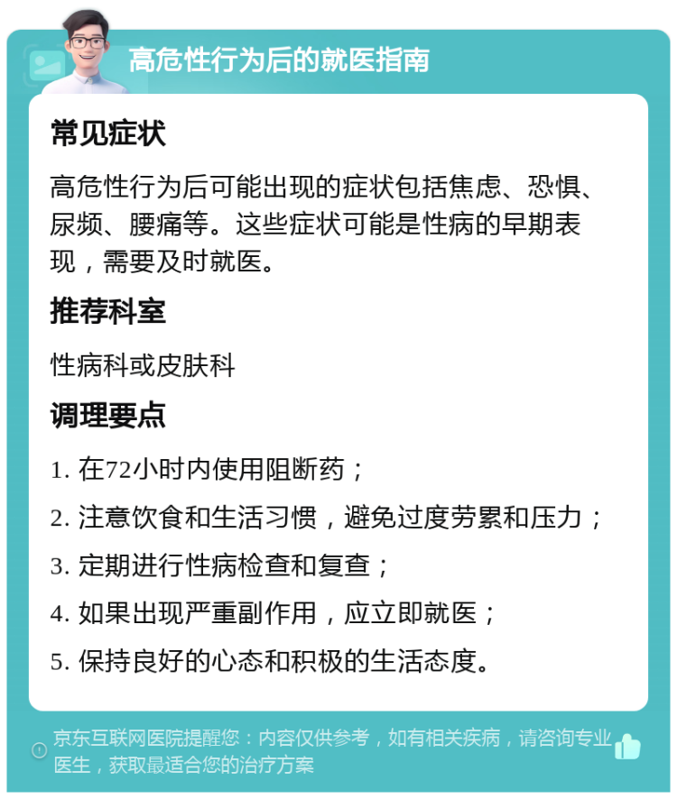 高危性行为后的就医指南 常见症状 高危性行为后可能出现的症状包括焦虑、恐惧、尿频、腰痛等。这些症状可能是性病的早期表现，需要及时就医。 推荐科室 性病科或皮肤科 调理要点 1. 在72小时内使用阻断药； 2. 注意饮食和生活习惯，避免过度劳累和压力； 3. 定期进行性病检查和复查； 4. 如果出现严重副作用，应立即就医； 5. 保持良好的心态和积极的生活态度。