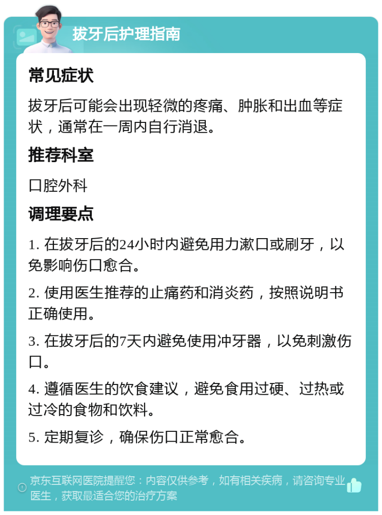 拔牙后护理指南 常见症状 拔牙后可能会出现轻微的疼痛、肿胀和出血等症状，通常在一周内自行消退。 推荐科室 口腔外科 调理要点 1. 在拔牙后的24小时内避免用力漱口或刷牙，以免影响伤口愈合。 2. 使用医生推荐的止痛药和消炎药，按照说明书正确使用。 3. 在拔牙后的7天内避免使用冲牙器，以免刺激伤口。 4. 遵循医生的饮食建议，避免食用过硬、过热或过冷的食物和饮料。 5. 定期复诊，确保伤口正常愈合。