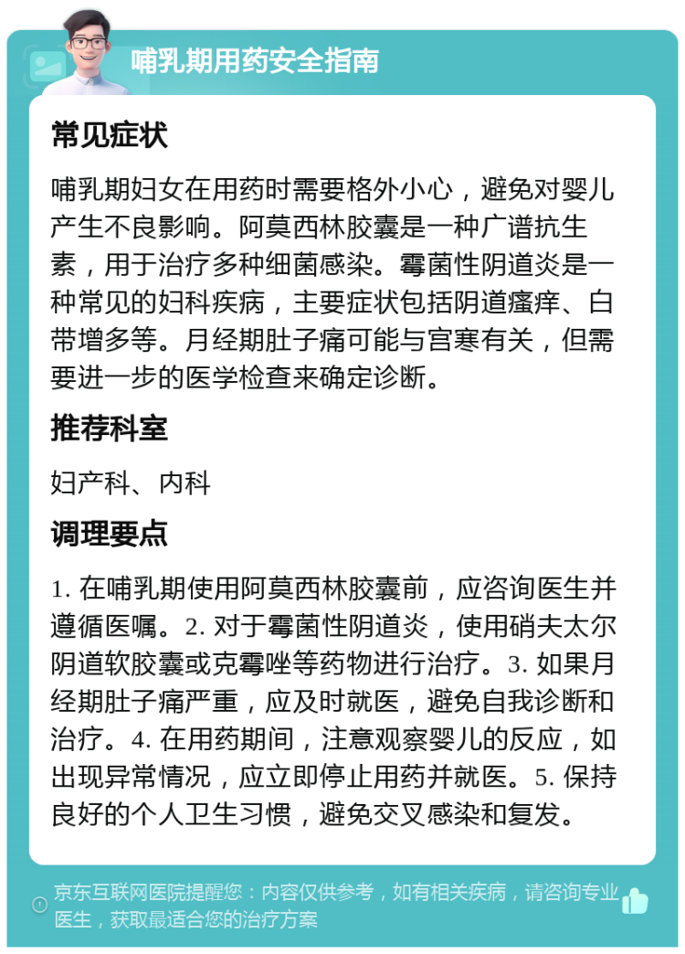 哺乳期用药安全指南 常见症状 哺乳期妇女在用药时需要格外小心，避免对婴儿产生不良影响。阿莫西林胶囊是一种广谱抗生素，用于治疗多种细菌感染。霉菌性阴道炎是一种常见的妇科疾病，主要症状包括阴道瘙痒、白带增多等。月经期肚子痛可能与宫寒有关，但需要进一步的医学检查来确定诊断。 推荐科室 妇产科、内科 调理要点 1. 在哺乳期使用阿莫西林胶囊前，应咨询医生并遵循医嘱。2. 对于霉菌性阴道炎，使用硝夫太尔阴道软胶囊或克霉唑等药物进行治疗。3. 如果月经期肚子痛严重，应及时就医，避免自我诊断和治疗。4. 在用药期间，注意观察婴儿的反应，如出现异常情况，应立即停止用药并就医。5. 保持良好的个人卫生习惯，避免交叉感染和复发。