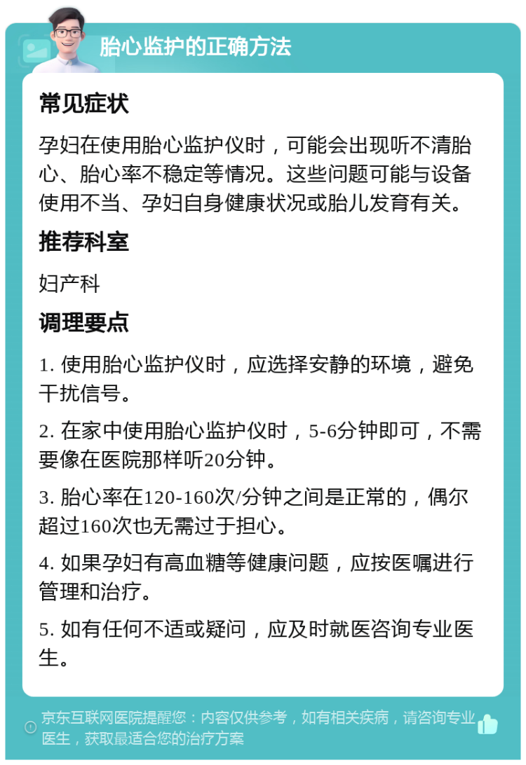 胎心监护的正确方法 常见症状 孕妇在使用胎心监护仪时，可能会出现听不清胎心、胎心率不稳定等情况。这些问题可能与设备使用不当、孕妇自身健康状况或胎儿发育有关。 推荐科室 妇产科 调理要点 1. 使用胎心监护仪时，应选择安静的环境，避免干扰信号。 2. 在家中使用胎心监护仪时，5-6分钟即可，不需要像在医院那样听20分钟。 3. 胎心率在120-160次/分钟之间是正常的，偶尔超过160次也无需过于担心。 4. 如果孕妇有高血糖等健康问题，应按医嘱进行管理和治疗。 5. 如有任何不适或疑问，应及时就医咨询专业医生。