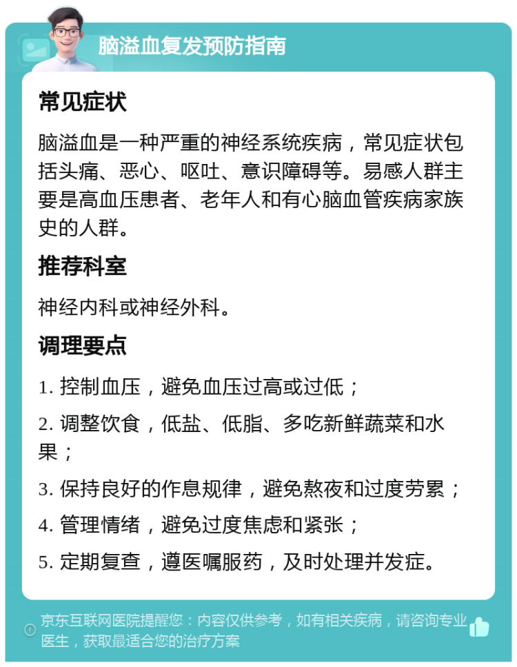 脑溢血复发预防指南 常见症状 脑溢血是一种严重的神经系统疾病，常见症状包括头痛、恶心、呕吐、意识障碍等。易感人群主要是高血压患者、老年人和有心脑血管疾病家族史的人群。 推荐科室 神经内科或神经外科。 调理要点 1. 控制血压，避免血压过高或过低； 2. 调整饮食，低盐、低脂、多吃新鲜蔬菜和水果； 3. 保持良好的作息规律，避免熬夜和过度劳累； 4. 管理情绪，避免过度焦虑和紧张； 5. 定期复查，遵医嘱服药，及时处理并发症。