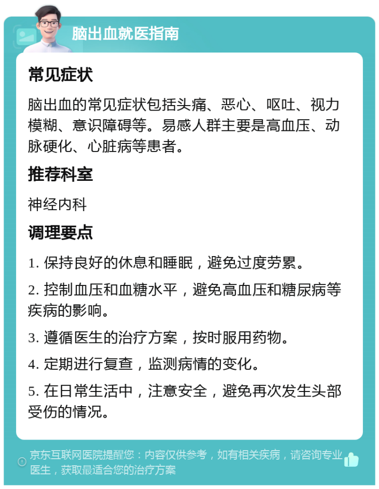 脑出血就医指南 常见症状 脑出血的常见症状包括头痛、恶心、呕吐、视力模糊、意识障碍等。易感人群主要是高血压、动脉硬化、心脏病等患者。 推荐科室 神经内科 调理要点 1. 保持良好的休息和睡眠，避免过度劳累。 2. 控制血压和血糖水平，避免高血压和糖尿病等疾病的影响。 3. 遵循医生的治疗方案，按时服用药物。 4. 定期进行复查，监测病情的变化。 5. 在日常生活中，注意安全，避免再次发生头部受伤的情况。