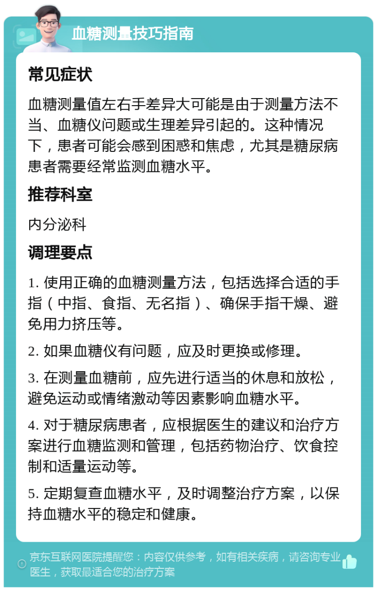 血糖测量技巧指南 常见症状 血糖测量值左右手差异大可能是由于测量方法不当、血糖仪问题或生理差异引起的。这种情况下，患者可能会感到困惑和焦虑，尤其是糖尿病患者需要经常监测血糖水平。 推荐科室 内分泌科 调理要点 1. 使用正确的血糖测量方法，包括选择合适的手指（中指、食指、无名指）、确保手指干燥、避免用力挤压等。 2. 如果血糖仪有问题，应及时更换或修理。 3. 在测量血糖前，应先进行适当的休息和放松，避免运动或情绪激动等因素影响血糖水平。 4. 对于糖尿病患者，应根据医生的建议和治疗方案进行血糖监测和管理，包括药物治疗、饮食控制和适量运动等。 5. 定期复查血糖水平，及时调整治疗方案，以保持血糖水平的稳定和健康。