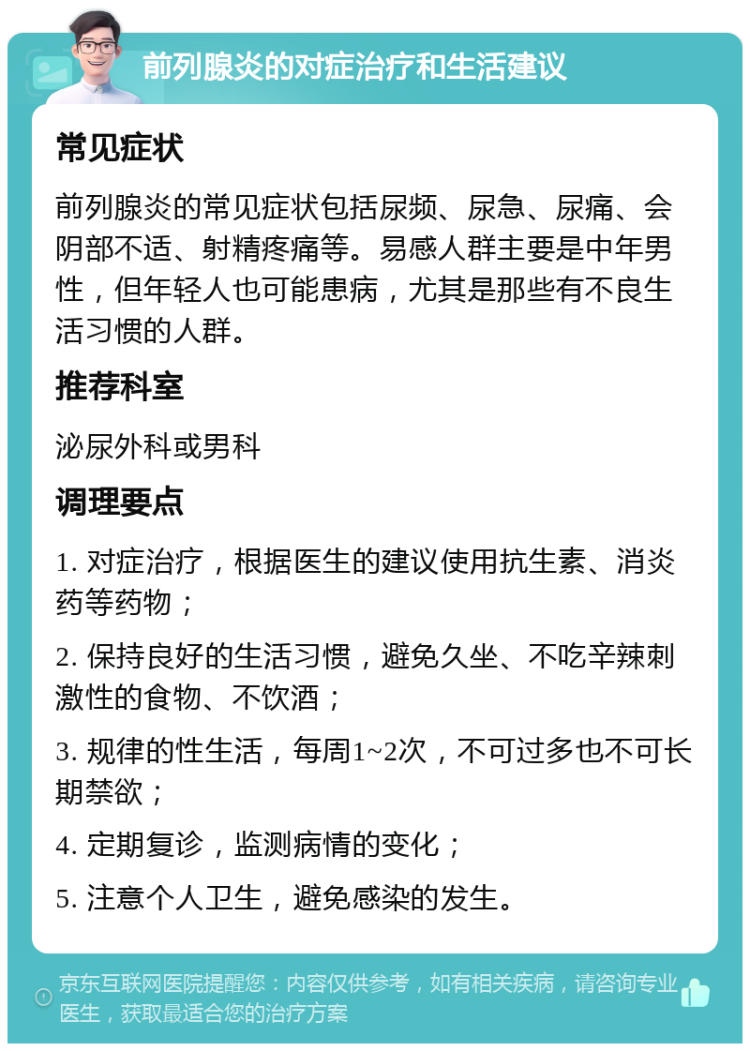 前列腺炎的对症治疗和生活建议 常见症状 前列腺炎的常见症状包括尿频、尿急、尿痛、会阴部不适、射精疼痛等。易感人群主要是中年男性，但年轻人也可能患病，尤其是那些有不良生活习惯的人群。 推荐科室 泌尿外科或男科 调理要点 1. 对症治疗，根据医生的建议使用抗生素、消炎药等药物； 2. 保持良好的生活习惯，避免久坐、不吃辛辣刺激性的食物、不饮酒； 3. 规律的性生活，每周1~2次，不可过多也不可长期禁欲； 4. 定期复诊，监测病情的变化； 5. 注意个人卫生，避免感染的发生。